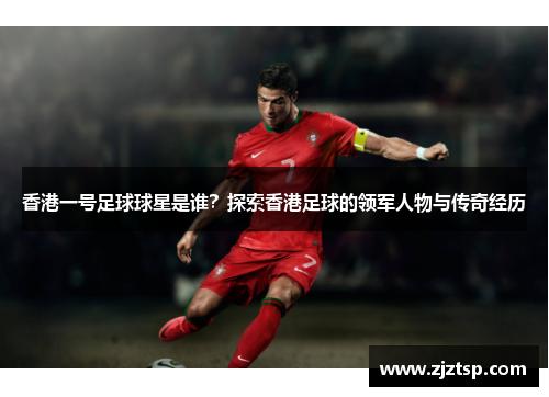 香港一号足球球星是谁？探索香港足球的领军人物与传奇经历