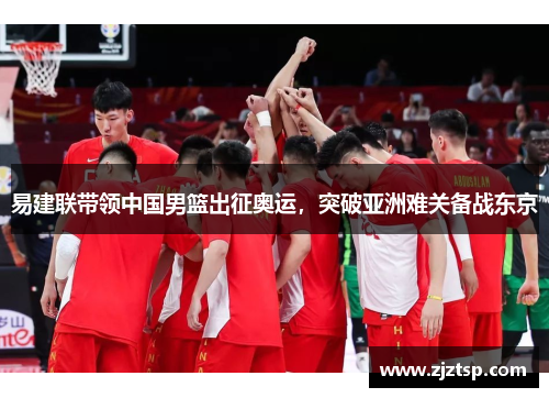 易建联带领中国男篮出征奥运，突破亚洲难关备战东京